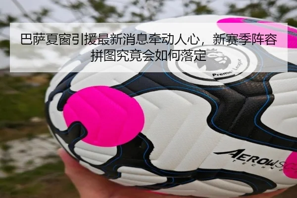 巴萨夏窗引援最新消息牵动人心，新赛季阵容拼图究竟会如何落定