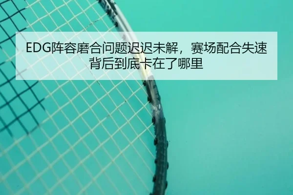 EDG阵容磨合问题迟迟未解，赛场配合失速背后到底卡在了哪里